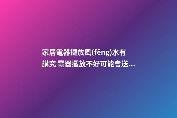 家居電器擺放風(fēng)水有講究 電器擺放不好可能會送你去醫(yī)院